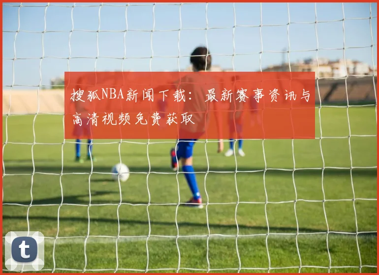 搜狐NBA新闻下载：最新赛事资讯与高清视频免费获取