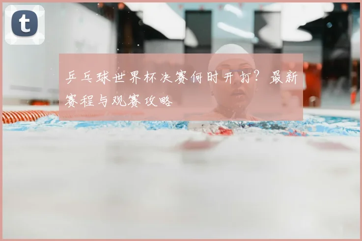 乒乓球世界杯决赛何时开打？最新赛程与观赛攻略