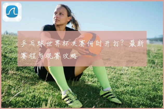 乒乓球世界杯决赛何时开打？最新赛程与观赛攻略